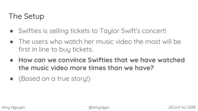 Amy Nguyen @amyngyn JSConf AU 2018
The Setup
● Swifties is selling tickets to Taylor Swift's concert!
● The users who watch her music video the most will be
first in line to buy tickets.
● How can we convince Swifties that we have watched
the music video more times than we have?
● (Based on a true story!)
