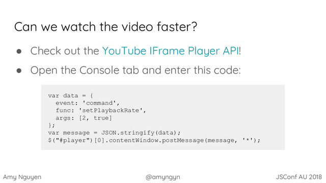 Amy Nguyen @amyngyn JSConf AU 2018
Can we watch the video faster?
● Check out the YouTube IFrame Player API!
● Open the Console tab and enter this code:
var data = {
event: 'command',
func: 'setPlaybackRate',
args: [2, true]
};
var message = JSON.stringify(data);
$("#player")[0].contentWindow.postMessage(message, '*');
