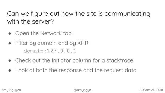 Amy Nguyen @amyngyn JSConf AU 2018
Can we figure out how the site is communicating
with the server?
● Open the Network tab!
● Filter by domain and by XHR
domain:127.0.0.1
● Check out the Initiator column for a stacktrace
● Look at both the response and the request data
