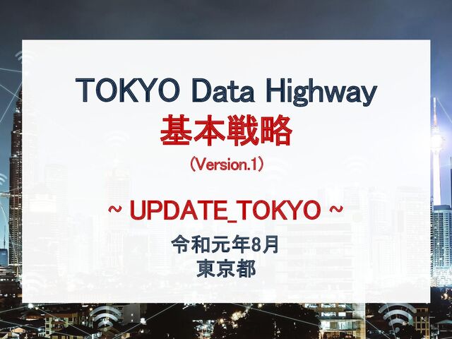 令和元年8月
東京都
TOKYO Data Highway
基本戦略
(Version.1)
~ UPDATE_TOKYO ~
