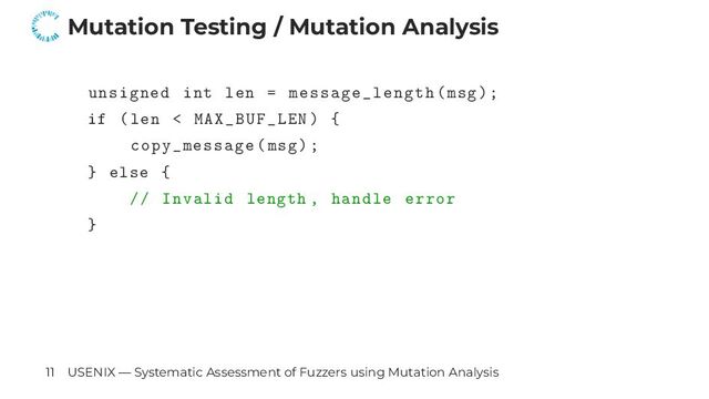 Mutation Testing / Mutation Analysis
unsigned int len = message_length(msg);
if (len < MAX_BUF_LEN) {
copy_message(msg);
} else {
// Invalid length , handle error
}
11 USENIX — Systematic Assessment of Fuzzers using Mutation Analysis
