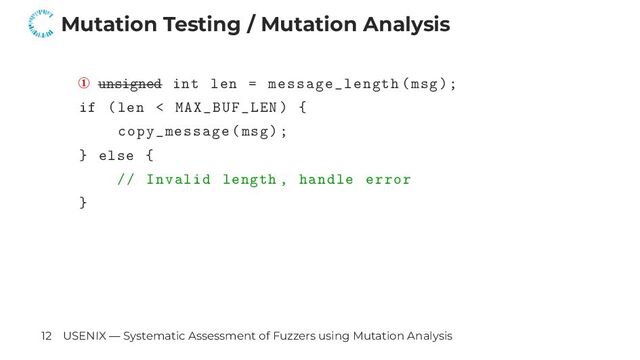 Mutation Testing / Mutation Analysis
① unsigned int len = message_length(msg);
if (len < MAX_BUF_LEN) {
copy_message(msg);
} else {
// Invalid length , handle error
}
12 USENIX — Systematic Assessment of Fuzzers using Mutation Analysis
