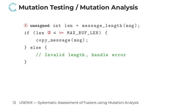 Mutation Testing / Mutation Analysis
① unsigned int len = message_length(msg);
if (len ② < >= MAX_BUF_LEN) {
copy_message(msg);
} else {
// Invalid length , handle error
}
13 USENIX — Systematic Assessment of Fuzzers using Mutation Analysis
