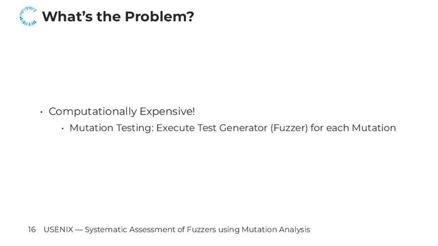 What’s the Problem?
• Computationally Expensive!
• Mutation Testing: Execute Test Generator (Fuzzer) for each Mutation
16 USENIX — Systematic Assessment of Fuzzers using Mutation Analysis
