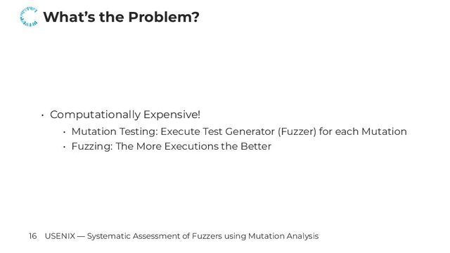 What’s the Problem?
• Computationally Expensive!
• Mutation Testing: Execute Test Generator (Fuzzer) for each Mutation
• Fuzzing: The More Executions the Better
16 USENIX — Systematic Assessment of Fuzzers using Mutation Analysis
