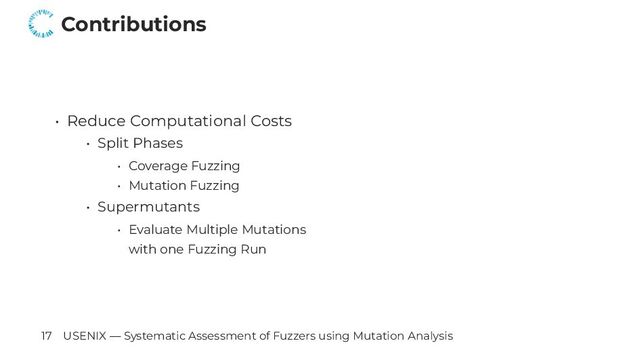 Contributions
• Reduce Computational Costs
• Split Phases
• Coverage Fuzzing
• Mutation Fuzzing
• Supermutants
• Evaluate Multiple Mutations
with one Fuzzing Run
17 USENIX — Systematic Assessment of Fuzzers using Mutation Analysis
