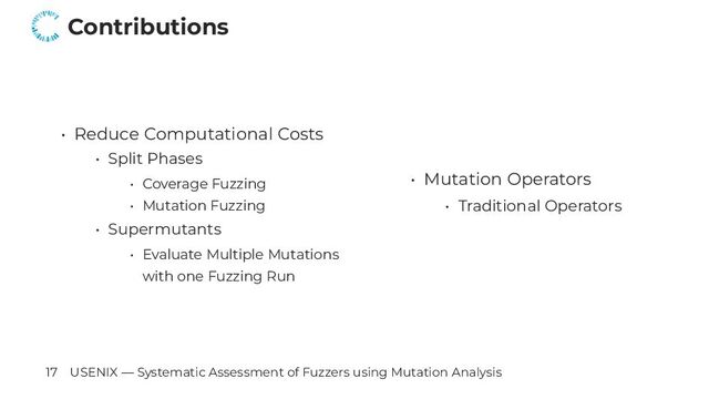 Contributions
• Reduce Computational Costs
• Split Phases
• Coverage Fuzzing
• Mutation Fuzzing
• Supermutants
• Evaluate Multiple Mutations
with one Fuzzing Run
• Mutation Operators
• Traditional Operators
17 USENIX — Systematic Assessment of Fuzzers using Mutation Analysis
