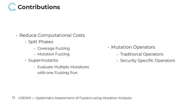 Contributions
• Reduce Computational Costs
• Split Phases
• Coverage Fuzzing
• Mutation Fuzzing
• Supermutants
• Evaluate Multiple Mutations
with one Fuzzing Run
• Mutation Operators
• Traditional Operators
• Security Specific Operators
17 USENIX — Systematic Assessment of Fuzzers using Mutation Analysis
