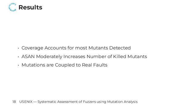 Results
• Coverage Accounts for most Mutants Detected
• ASAN Moderately Increases Number of Killed Mutants
• Mutations are Coupled to Real Faults
18 USENIX — Systematic Assessment of Fuzzers using Mutation Analysis

