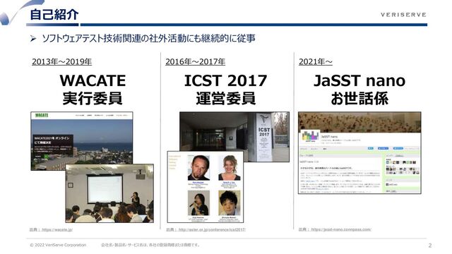 © 2022 VeriServe Corporation 会社名・製品名・サービス名は、各社の登録商標または商標です。
➢ ソフトウェアテスト技術関連の社外活動にも継続的に従事
自己紹介
2
2013年～2019年 2016年～2017年 2021年～
WACATE
実行委員
ICST 2017
運営委員
JaSST nano
お世話係
出典： https://wacate.jp/ 出典： http://aster.or.jp/conference/icst2017/ 出典： https://jasst-nano.connpass.com/
