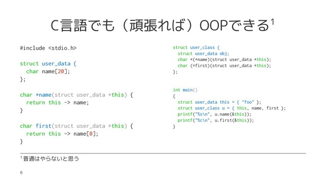 C言語でも（頑張れば）OOPできる1
#include 
struct user_data {
char name[20];
};
char *name(struct user_data *this) {
return this -> name;
}
char first(struct user_data *this) {
return this -> name[0];
}
struct user_class {
struct user_data obj;
char *(*name)(struct user_data *this);
char (*first)(struct user_data *this);
};
int main()
{
struct user_data this = { "foo" };
struct user_class u = { this, name, first };
printf("%s\n", u.name(&this));
printf("%c\n", u.first(&this));
}
1 普通はやらないと思う
6
