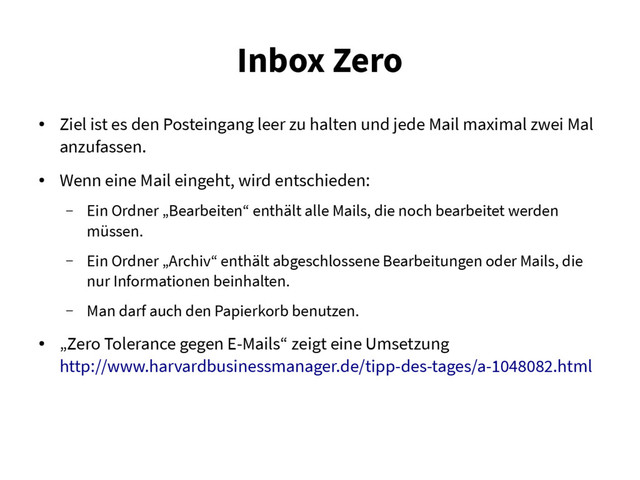 Inbox Zero
●
Ziel ist es den Posteingang leer zu halten und jede Mail maximal zwei Mal
anzufassen.
●
Wenn eine Mail eingeht, wird entschieden:
– Ein Ordner „Bearbeiten“ enthält alle Mails, die noch bearbeitet werden
müssen.
– Ein Ordner „Archiv“ enthält abgeschlossene Bearbeitungen oder Mails, die
nur Informationen beinhalten.
– Man darf auch den Papierkorb benutzen.
●
„Zero Tolerance gegen E-Mails“ zeigt eine Umsetzung
http://www.harvardbusinessmanager.de/tipp-des-tages/a-1048082.html
