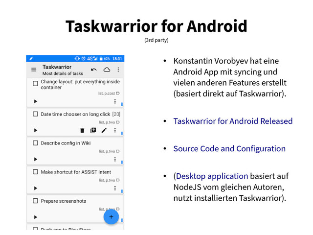 Taskwarrior for Android
(3rd party)
●
Konstantin Vorobyev hat eine
Android App mit syncing und
vielen anderen Features erstellt
(basiert direkt auf Taskwarrior).
●
Taskwarrior for Android Released
●
Source Code and Configuration
●
(Desktop application basiert auf
NodeJS vom gleichen Autoren,
nutzt installierten Taskwarrior).
