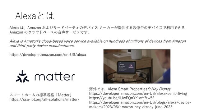 Alexaとは
千代田区
Alexa は、Amazon およびサードパーティのデバイス メーカーが提供する数億台のデバイスで利用できる
Amazon のクラウドベースの音声サービスです。
Alexa is Amazon’s cloud-based voice service available on hundreds of millions of devices from Amazon
and third-party device manufacturers.
https://developer.amazon.com/en-US/alexa
スマートホームの標準規格「Matter」
https://csa-iot.org/all-solutions/matter/
海外では、Alexa Smart PropertiesやHey Disney
https://developer.amazon.com/en-US/alexa/seniorliving
https://youtu.be/iUwEQnYr1wY?t=52
https://developer.amazon.com/en-US/blogs/alexa/device-
makers/2023/06/amazon-hey-disney-june-2023
