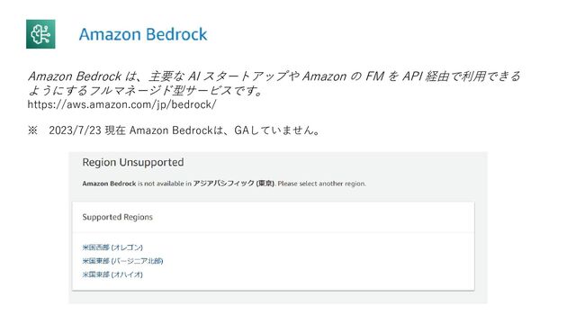 Amazon Bedrock は、主要な AI スタートアップや Amazon の FM を API 経由で利用できる
ようにするフルマネージド型サービスです。
https://aws.amazon.com/jp/bedrock/
※ 2023/7/23 現在 Amazon Bedrockは、GAしていません。

