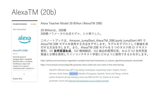 AlexaTM (20b)
Alexa Teacher Model 20 Billion (AlexaTM 20B)
20 Billionは、200億
200億パラメータの生成モデル、との事でした。
このノートブックは、Amazon_JumpStart_AlexaTM_20B.ipynb JumpStart API で
AlexaTM 20B モデルを使用する方法をデモします。モデルをデプロイして推論を実
行する方法を示します。また、AlexaTM 20B モデルを 5 つのタスク例 (i) テキスト
要約、(ii) 自然言語生成、(iii) 機械翻訳、(iv) 抽出的質問応答、および (v) 自然言語
推論と分類を使用してインコンテキスト学習にどのように使用できるかを示します。
https://github.com/aws/amazon-sagemaker-examples/tree/main/introduction_to_amazon_algorithms/jumpstart_alexatm20b
https://www.amazon.science/blog/20b-parameter-alexa-model-sets-new-marks-in-few-shot-learning
