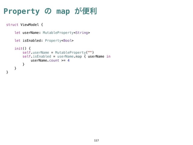 Property ͷ map ͕ศར
117
struct ViewModel {
let userName: MutableProperty
let isEnabled: Property
init() {
self.userName = MutableProperty("")
self.isEnabled = userName.map { userName in
userName.count >= 4
}
}
}
