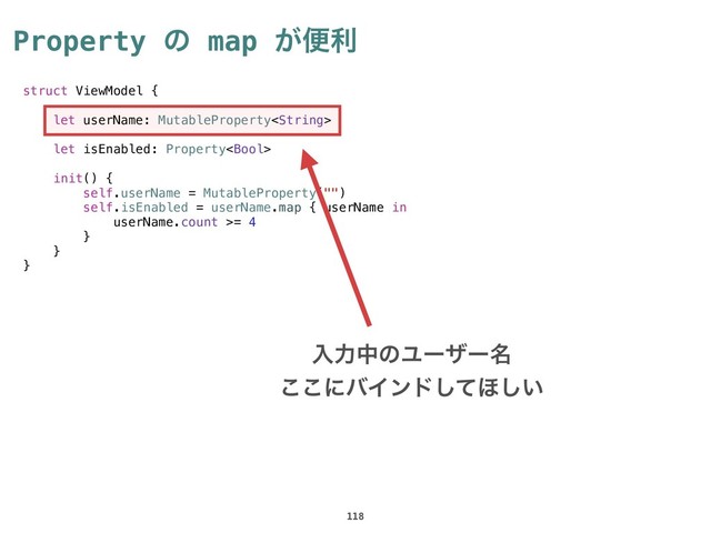 Property ͷ map ͕ศར
118
struct ViewModel {
let userName: MutableProperty
let isEnabled: Property
init() {
self.userName = MutableProperty("")
self.isEnabled = userName.map { userName in
userName.count >= 4
}
}
}
ೖྗதͷϢʔβʔ໊
͜͜ʹόΠϯυͯ͠΄͍͠
