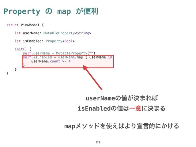 Property ͷ map ͕ศར
120
struct ViewModel {
let userName: MutableProperty
let isEnabled: Property
init() {
self.userName = MutableProperty("")
self.isEnabled = userName.map { userName in
userName.count >= 4
}
}
}
userNameͷ஋͕ܾ·Ε͹
isEnabledͷ஋͸Ұҙʹܾ·Δ
mapϝιουΛ࢖͑͹ΑΓએݴతʹ͔͚Δ

