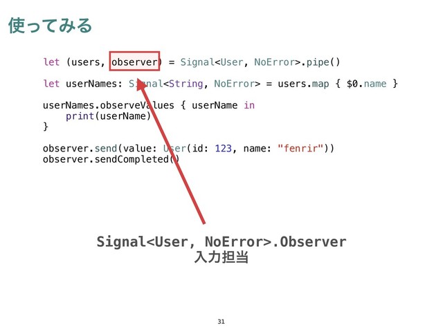 ࢖ͬͯΈΔ
31
let (users, observer) = Signal.pipe()
let userNames: Signal = users.map { $0.name }
userNames.observeValues { userName in
print(userName)
}
observer.send(value: User(id: 123, name: "fenrir"))
observer.sendCompleted()
Signal.Observer
ೖྗ୲౰
