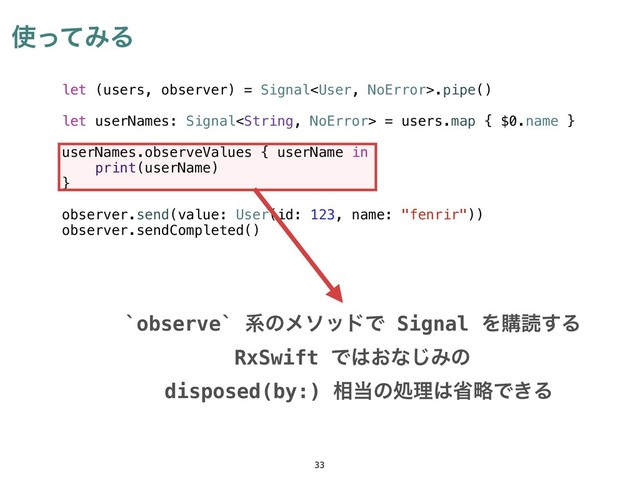 ࢖ͬͯΈΔ
33
let (users, observer) = Signal.pipe()
let userNames: Signal = users.map { $0.name }
userNames.observeValues { userName in
print(userName)
}
observer.send(value: User(id: 123, name: "fenrir"))
observer.sendCompleted()
`observe` ܥͷϝιουͰ Signal Λߪಡ͢Δ
RxSwift Ͱ͸͓ͳ͡Έͷ
disposed(by:) ૬౰ͷॲཧ͸লུͰ͖Δ
