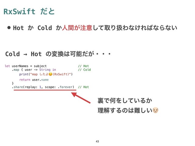 RxSwift ͩͱ
• Hot ͔ Cold ͔ਓ͕ؒ஫ҙͯ͠औΓѻΘͳ͚Ε͹ͳΒͳ͍
43
let userNames = subject // Hot
.map { user -> String in // Cold
print("map ͨ͠Α☺ (RxSwift)")
return user.name
}
.share(replay: 1, scope: .forever) // Hot
ཪͰԿΛ͍ͯ͠Δ͔
ཧղ͢Δͷ͸೉͍͠%
Cold → Hot ͷม׵͸Մೳ͕ͩɾɾɾ
