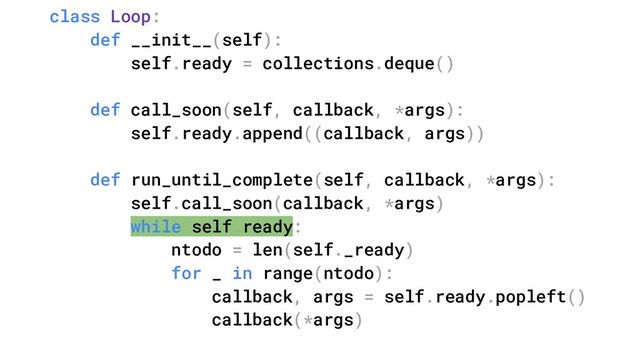 class Loop:
def __init__(self):
self.ready = collections.deque()
def call_soon(self, callback, *args):
self.ready.append((callback, args))
def run_until_complete(self, callback, *args):
self.call_soon(callback, *args)
while self.ready:
ntodo = len(self._ready)
for _ in range(ntodo):
callback, args = self.ready.popleft()
callback(*args)
