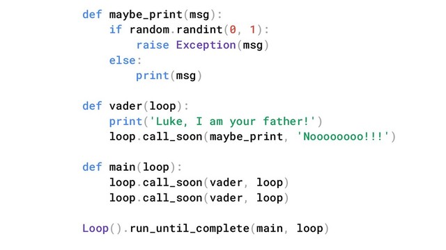 def maybe_print(msg):
if random.randint(0, 1):
raise Exception(msg)
else:
print(msg)
def vader(loop):
print('Luke, I am your father!')
loop.call_soon(maybe_print, 'Noooooooo!!!')
def main(loop):
loop.call_soon(vader, loop)
loop.call_soon(vader, loop)
Loop().run_until_complete(main, loop)
