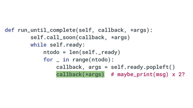 def run_until_complete(self, callback, *args):
self.call_soon(callback, *args)
while self.ready:
ntodo = len(self._ready)
for _ in range(ntodo):
callback, args = self.ready.popleft()
callback(*args) # maybe_print(msg) x 2?
