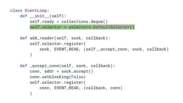 class EventLoop:
def __init__(self):
self.ready = collections.deque()
self.selector = selectors.DefaultSelector()
def add_reader(self, sock, callback):
self.selector.register(
sock, EVENT_READ, (self._accept_conn, sock, callback)
)
def _accept_conn(self, sock, callback):
conn, addr = sock.accept()
conn.setblocking(False)
self.selector.register(
conn, EVENT_READ, (callback, conn)
)
