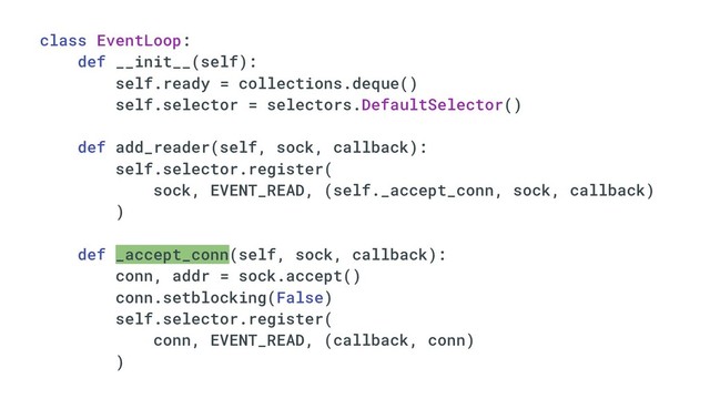 class EventLoop:
def __init__(self):
self.ready = collections.deque()
self.selector = selectors.DefaultSelector()
def add_reader(self, sock, callback):
self.selector.register(
sock, EVENT_READ, (self._accept_conn, sock, callback)
)
def _accept_conn(self, sock, callback):
conn, addr = sock.accept()
conn.setblocking(False)
self.selector.register(
conn, EVENT_READ, (callback, conn)
)
