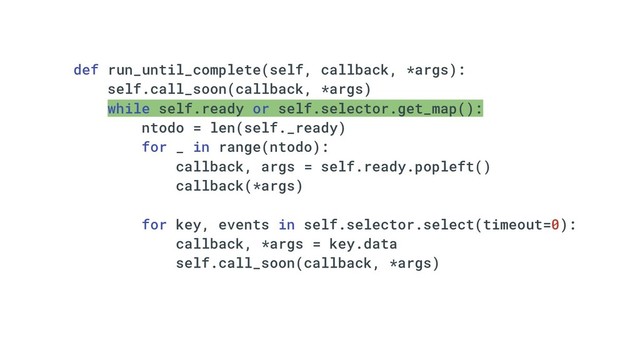 def run_until_complete(self, callback, *args):
self.call_soon(callback, *args)
while self.ready or self.selector.get_map():
ntodo = len(self._ready)
for _ in range(ntodo):
callback, args = self.ready.popleft()
callback(*args)
for key, events in self.selector.select(timeout=0):
callback, *args = key.data
self.call_soon(callback, *args)
