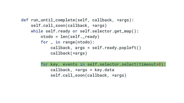 def run_until_complete(self, callback, *args):
self.call_soon(callback, *args)
while self.ready or self.selector.get_map():
ntodo = len(self._ready)
for _ in range(ntodo):
callback, args = self.ready.popleft()
callback(*args)
for key, events in self.selector.select(timeout=0):
callback, *args = key.data
self.call_soon(callback, *args)
