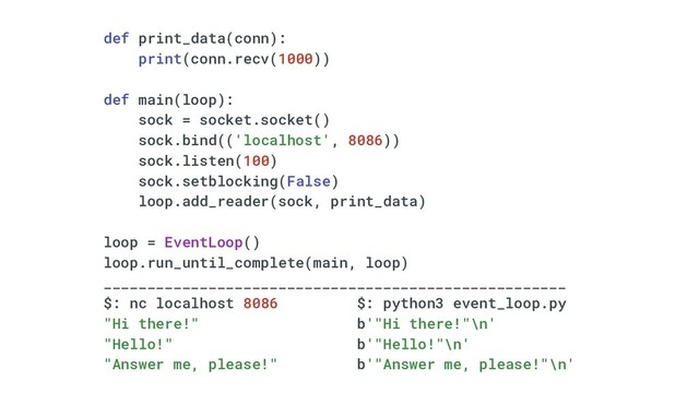 def print_data(conn):
print(conn.recv(1000))
def main(loop):
sock = socket.socket()
sock.bind(('localhost', 8086))
sock.listen(100)
sock.setblocking(False)
loop.add_reader(sock, print_data)
loop = EventLoop()
loop.run_until_complete(main, loop)
_____________________________________________________
$: nc localhost 8086 $: python3 event_loop.py
"Hi there!" b'"Hi there!"\n'
"Hello!" b'"Hello!"\n'
"Answer me, please!" b'"Answer me, please!"\n'

