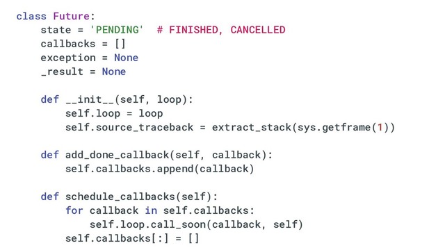 class Future:
state = 'PENDING' # FINISHED, CANCELLED
callbacks = []
exception = None
_result = None
def __init__(self, loop):
self.loop = loop
self.source_traceback = extract_stack(sys.getframe(1))
def add_done_callback(self, callback):
self.callbacks.append(callback)
def schedule_callbacks(self):
for callback in self.callbacks:
self.loop.call_soon(callback, self)
self.callbacks[:] = []
