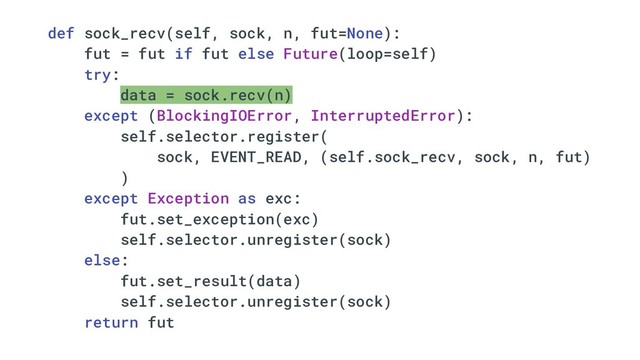 def sock_recv(self, sock, n, fut=None):
fut = fut if fut else Future(loop=self)
try:
data = sock.recv(n)
except (BlockingIOError, InterruptedError):
self.selector.register(
sock, EVENT_READ, (self.sock_recv, sock, n, fut)
)
except Exception as exc:
fut.set_exception(exc)
self.selector.unregister(sock)
else:
fut.set_result(data)
self.selector.unregister(sock)
return fut
