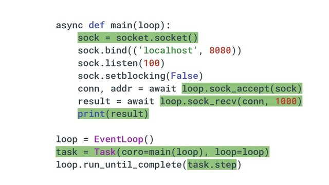 async def main(loop):
sock = socket.socket()
sock.bind(('localhost', 8080))
sock.listen(100)
sock.setblocking(False)
conn, addr = await loop.sock_accept(sock)
result = await loop.sock_recv(conn, 1000)
print(result)
loop = EventLoop()
task = Task(coro=main(loop), loop=loop)
loop.run_until_complete(task.step)
