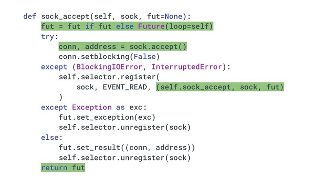 def sock_accept(self, sock, fut=None):
fut = fut if fut else Future(loop=self)
try:
conn, address = sock.accept()
conn.setblocking(False)
except (BlockingIOError, InterruptedError):
self.selector.register(
sock, EVENT_READ, (self.sock_accept, sock, fut)
)
except Exception as exc:
fut.set_exception(exc)
self.selector.unregister(sock)
else:
fut.set_result((conn, address))
self.selector.unregister(sock)
return fut
