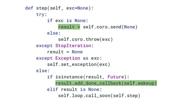def step(self, exc=None):
try:
if exc is None:
result = self.coro.send(None)
else:
self.coro.throw(exc)
except StopIteration:
result = None
except Exception as exc:
self.set_exception(exc)
else:
if isinstance(result, Future):
result.add_done_callback(self.wakeup)
elif result is None:
self.loop.call_soon(self.step)
