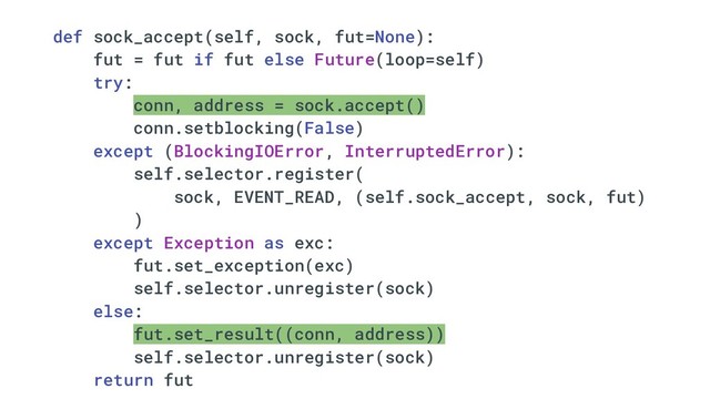 def sock_accept(self, sock, fut=None):
fut = fut if fut else Future(loop=self)
try:
conn, address = sock.accept()
conn.setblocking(False)
except (BlockingIOError, InterruptedError):
self.selector.register(
sock, EVENT_READ, (self.sock_accept, sock, fut)
)
except Exception as exc:
fut.set_exception(exc)
self.selector.unregister(sock)
else:
fut.set_result((conn, address))
self.selector.unregister(sock)
return fut
