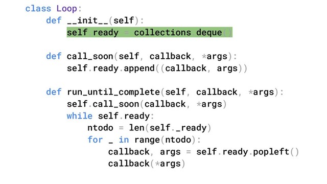 class Loop:
def __init__(self):
self.ready = collections.deque()
def call_soon(self, callback, *args):
self.ready.append((callback, args))
def run_until_complete(self, callback, *args):
self.call_soon(callback, *args)
while self.ready:
ntodo = len(self._ready)
for _ in range(ntodo):
callback, args = self.ready.popleft()
callback(*args)
