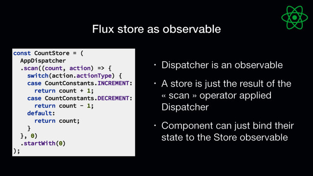 Flux store as observable
• Dispatcher is an observable

• A store is just the result of the
« scan » operator applied
Dispatcher

• Component can just bind their
state to the Store observable
