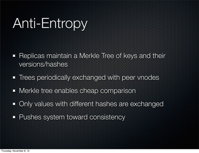Anti-Entropy
Replicas maintain a Merkle Tree of keys and their
versions/hashes
Trees periodically exchanged with peer vnodes
Merkle tree enables cheap comparison
Only values with different hashes are exchanged
Pushes system toward consistency
Thursday, November 8, 12
