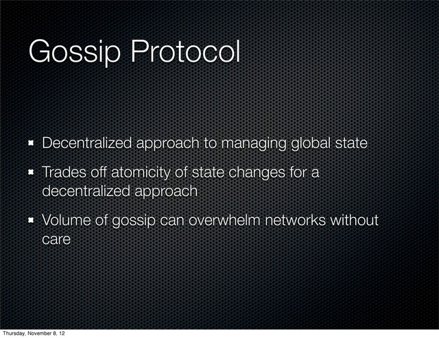 Gossip Protocol
Decentralized approach to managing global state
Trades off atomicity of state changes for a
decentralized approach
Volume of gossip can overwhelm networks without
care
Thursday, November 8, 12
