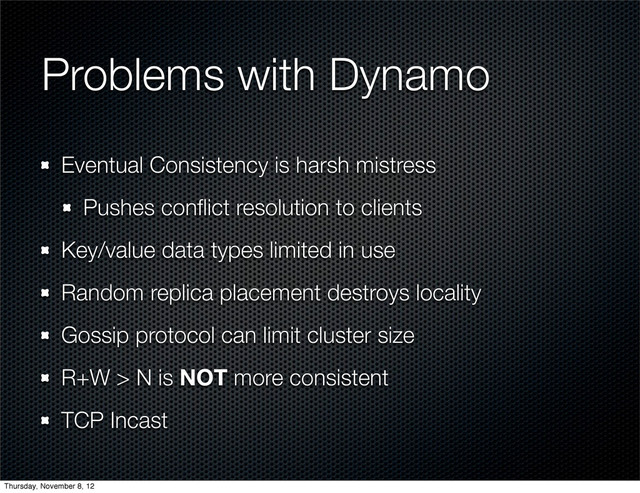 Problems with Dynamo
Eventual Consistency is harsh mistress
Pushes conﬂict resolution to clients
Key/value data types limited in use
Random replica placement destroys locality
Gossip protocol can limit cluster size
R+W > N is NOT more consistent
TCP Incast
Thursday, November 8, 12
