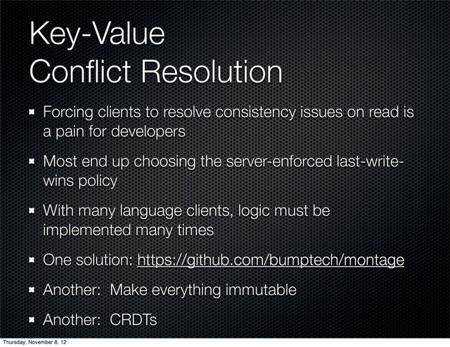 Key-Value
Conﬂict Resolution
Forcing clients to resolve consistency issues on read is
a pain for developers
Most end up choosing the server-enforced last-write-
wins policy
With many language clients, logic must be
implemented many times
One solution: https://github.com/bumptech/montage
Another: Make everything immutable
Another: CRDTs
Thursday, November 8, 12
