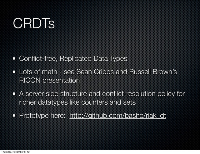 CRDTs
Conﬂict-free, Replicated Data Types
Lots of math - see Sean Cribbs and Russell Brown’s
RICON presentation
A server side structure and conﬂict-resolution policy for
richer datatypes like counters and sets
Prototype here: http://github.com/basho/riak_dt
Thursday, November 8, 12
