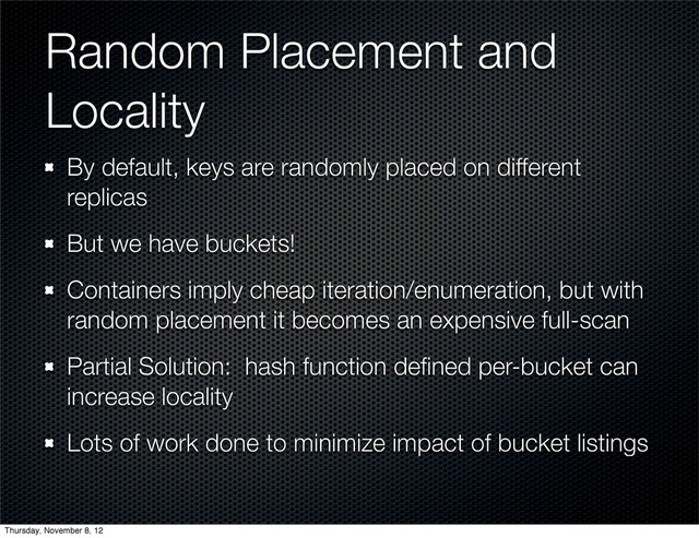 Random Placement and
Locality
By default, keys are randomly placed on different
replicas
But we have buckets!
Containers imply cheap iteration/enumeration, but with
random placement it becomes an expensive full-scan
Partial Solution: hash function deﬁned per-bucket can
increase locality
Lots of work done to minimize impact of bucket listings
Thursday, November 8, 12
