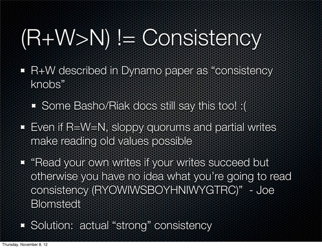 (R+W>N) != Consistency
R+W described in Dynamo paper as “consistency
knobs”
Some Basho/Riak docs still say this too! :(
Even if R=W=N, sloppy quorums and partial writes
make reading old values possible
“Read your own writes if your writes succeed but
otherwise you have no idea what you’re going to read
consistency (RYOWIWSBOYHNIWYGTRC)” - Joe
Blomstedt
Solution: actual “strong” consistency
Thursday, November 8, 12
