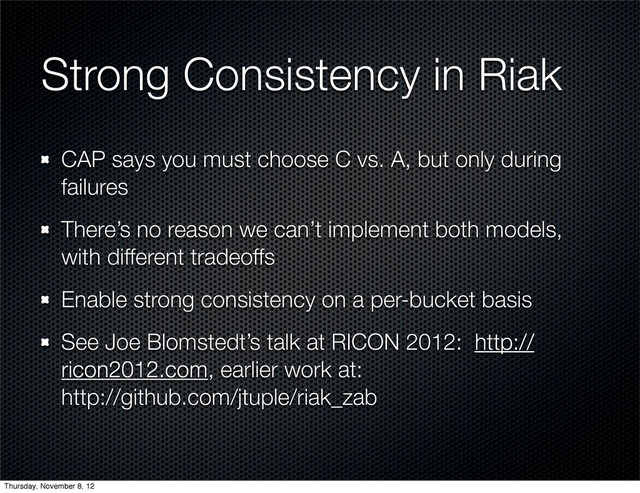 Strong Consistency in Riak
CAP says you must choose C vs. A, but only during
failures
There’s no reason we can’t implement both models,
with different tradeoffs
Enable strong consistency on a per-bucket basis
See Joe Blomstedt’s talk at RICON 2012: http://
ricon2012.com, earlier work at:
http://github.com/jtuple/riak_zab
Thursday, November 8, 12
